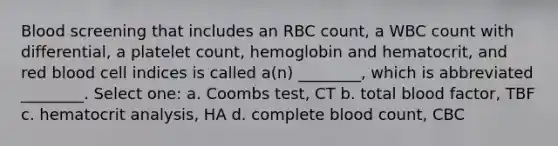 Blood screening that includes an RBC count, a WBC count with differential, a platelet count, hemoglobin and hematocrit, and red blood cell indices is called a(n) ________, which is abbreviated ________. Select one: a. Coombs test, CT b. total blood factor, TBF c. hematocrit analysis, HA d. complete blood count, CBC