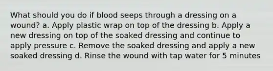 What should you do if blood seeps through a dressing on a wound? a. Apply plastic wrap on top of the dressing b. Apply a new dressing on top of the soaked dressing and continue to apply pressure c. Remove the soaked dressing and apply a new soaked dressing d. Rinse the wound with tap water for 5 minutes