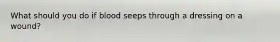 What should you do if blood seeps through a dressing on a wound?