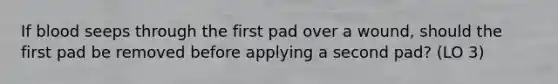 If blood seeps through the first pad over a wound, should the first pad be removed before applying a second pad? (LO 3)