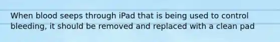 When blood seeps through iPad that is being used to control bleeding, it should be removed and replaced with a clean pad