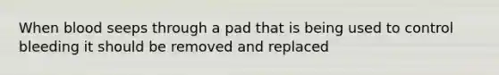 When blood seeps through a pad that is being used to control bleeding it should be removed and replaced