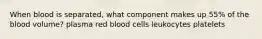 When blood is separated, what component makes up 55% of the blood volume? plasma red blood cells leukocytes platelets