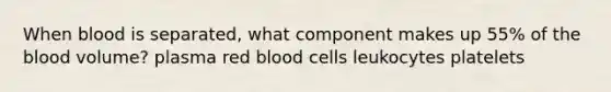 When blood is separated, what component makes up 55% of the blood volume? plasma red blood cells leukocytes platelets