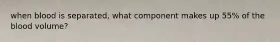 when blood is separated, what component makes up 55% of the blood volume?