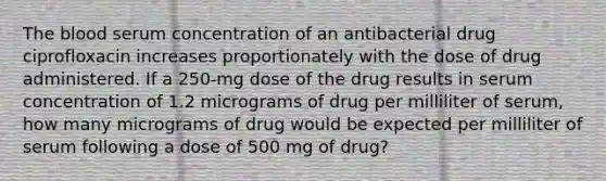 The blood serum concentration of an antibacterial drug ciprofloxacin increases proportionately with the dose of drug administered. If a 250-mg dose of the drug results in serum concentration of 1.2 micrograms of drug per milliliter of serum, how many micrograms of drug would be expected per milliliter of serum following a dose of 500 mg of drug?