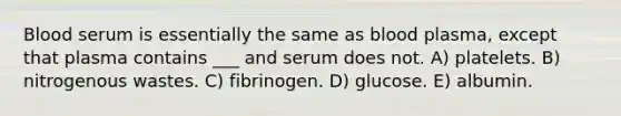 Blood serum is essentially the same as blood plasma, except that plasma contains ___ and serum does not. A) platelets. B) nitrogenous wastes. C) fibrinogen. D) glucose. E) albumin.