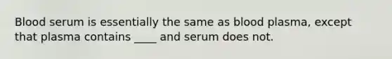 Blood serum is essentially the same as blood plasma, except that plasma contains ____ and serum does not.