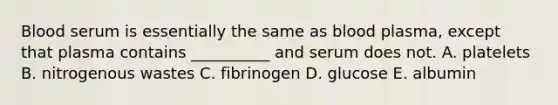 Blood serum is essentially the same as blood plasma, except that plasma contains __________ and serum does not. A. platelets B. nitrogenous wastes C. fibrinogen D. glucose E. albumin