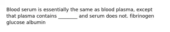 Blood serum is essentially the same as blood plasma, except that plasma contains ________ and serum does not. fibrinogen glucose albumin