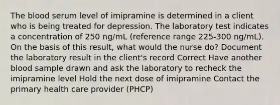 The blood serum level of imipramine is determined in a client who is being treated for depression. The laboratory test indicates a concentration of 250 ng/mL (reference range 225-300 ng/mL). On the basis of this result, what would the nurse do? Document the laboratory result in the client's record Correct Have another blood sample drawn and ask the laboratory to recheck the imipramine level Hold the next dose of imipramine Contact the primary health care provider (PHCP)