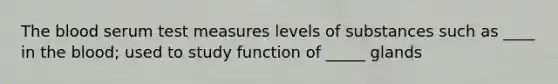 The blood serum test measures levels of substances such as ____ in the blood; used to study function of _____ glands