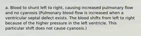 a. Blood to shunt left to right, causing increased pulmonary flow and no cyanosis (Pulmonary blood flow is increased when a ventricular septal defect exists. The blood shifts from left to right because of the higher pressure in the left ventricle. This particular shift does not cause cyanosis.)