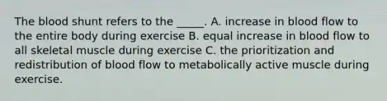 The blood shunt refers to the _____. A. increase in blood flow to the entire body during exercise B. equal increase in blood flow to all skeletal muscle during exercise C. the prioritization and redistribution of blood flow to metabolically active muscle during exercise.