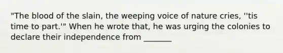 "The blood of the slain, the weeping voice of nature cries, ''tis time to part.'" When he wrote that, he was urging the colonies to declare their independence from _______