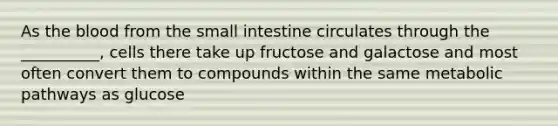 As the blood from the small intestine circulates through the __________, cells there take up fructose and galactose and most often convert them to compounds within the same metabolic pathways as glucose