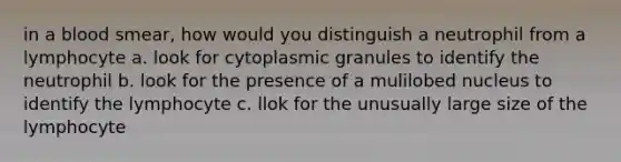 in a blood smear, how would you distinguish a neutrophil from a lymphocyte a. look for cytoplasmic granules to identify the neutrophil b. look for the presence of a mulilobed nucleus to identify the lymphocyte c. llok for the unusually large size of the lymphocyte