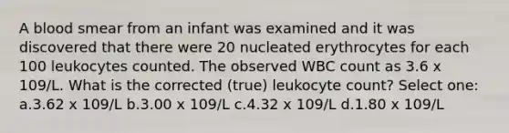 A blood smear from an infant was examined and it was discovered that there were 20 nucleated erythrocytes for each 100 leukocytes counted. The observed WBC count as 3.6 x 109/L. What is the corrected (true) leukocyte count? Select one: a.3.62 x 109/L b.3.00 x 109/L c.4.32 x 109/L d.1.80 x 109/L