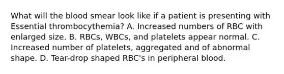 What will <a href='https://www.questionai.com/knowledge/k7oXMfj7lk-the-blood' class='anchor-knowledge'>the blood</a> smear look like if a patient is presenting with Essential thrombocythemia? A. Increased numbers of RBC with enlarged size. B. RBCs, WBCs, and platelets appear normal. C. Increased number of platelets, aggregated and of abnormal shape. D. Tear-drop shaped RBC's in peripheral blood.