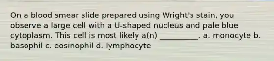 On a blood smear slide prepared using Wright's stain, you observe a large cell with a U-shaped nucleus and pale blue cytoplasm. This cell is most likely a(n) __________. a. monocyte b. basophil c. eosinophil d. lymphocyte