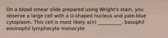 On a blood smear slide prepared using Wright's stain, you observe a large cell with a U-shaped nucleus and pale-blue cytoplasm. This cell is most likely a(n) __________. basophil eosinophil lymphocyte monocyte