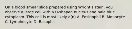 On a blood smear slide prepared using Wright's stain, you observe a large cell with a U-shaped nucleus and pale blue cytoplasm. This cell is most likely a(n) A. Eosinophil B. Monocyte C. Lymphocyte D. Basophil