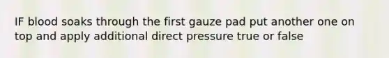 IF blood soaks through the first gauze pad put another one on top and apply additional direct pressure true or false