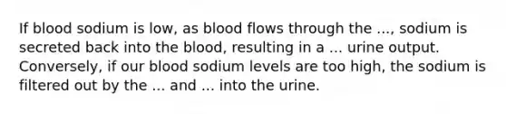 If blood sodium is low, as blood flows through the ..., sodium is secreted back into the blood, resulting in a ... urine output. Conversely, if our blood sodium levels are too high, the sodium is filtered out by the ... and ... into the urine.