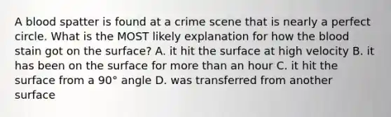 A blood spatter is found at a crime scene that is nearly a perfect circle. What is the MOST likely explanation for how the blood stain got on the surface? A. it hit the surface at high velocity B. it has been on the surface for more than an hour C. it hit the surface from a 90° angle D. was transferred from another surface