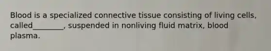 Blood is a specialized connective tissue consisting of living cells, called________, suspended in nonliving fluid matrix, blood plasma.