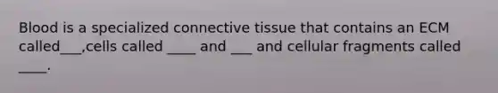 Blood is a specialized connective tissue that contains an ECM called___,cells called ____ and ___ and cellular fragments called ____.