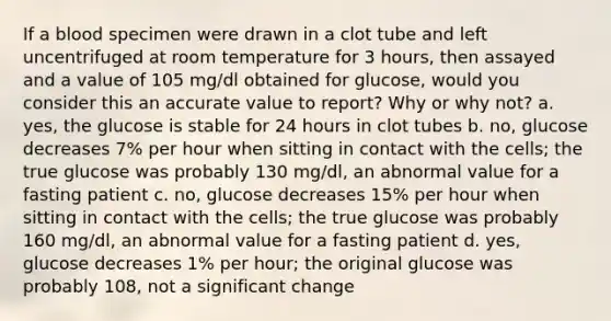 If a blood specimen were drawn in a clot tube and left uncentrifuged at room temperature for 3 hours, then assayed and a value of 105 mg/dl obtained for glucose, would you consider this an accurate value to report? Why or why not? a. yes, the glucose is stable for 24 hours in clot tubes b. no, glucose decreases 7% per hour when sitting in contact with the cells; the true glucose was probably 130 mg/dl, an abnormal value for a fasting patient c. no, glucose decreases 15% per hour when sitting in contact with the cells; the true glucose was probably 160 mg/dl, an abnormal value for a fasting patient d. yes, glucose decreases 1% per hour; the original glucose was probably 108, not a significant change