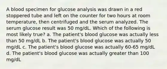 A blood specimen for glucose analysis was drawn in a red stoppered tube and left on the counter for two hours at room temperature, then centrifuged and the serum analyzed. The serum glucose result was 50 mg/dL. Which of the following is most likely true? a. The patient's blood glucose was actually less than 50 mg/dL b. The patient's blood glucose was actually 50 mg/dL c. The patient's blood glucose was actually 60-65 mg/dL d. The patient's blood glucose was actually greater than 100 mg/dL