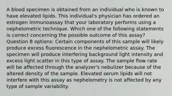 A blood specimen is obtained from an individual who is known to have elevated lipids. This individual's physician has ordered an estrogen immunoassay that your laboratory performs using a nephelometric technique. Which one of the following statements is correct concerning the possible outcome of this assay? Question 8 options: Certain components of this sample will likely produce excess fluorescence in the nephelometric assay. The specimen will produce interfering background light intensity and excess light scatter in this type of assay. The sample flow rate will be affected through the analyzer's nebulizer because of the altered density of the sample. Elevated serum lipids will not interfere with this assay as nephelometry is not affected by any type of sample variability.