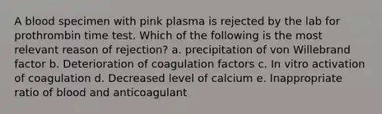 A blood specimen with pink plasma is rejected by the lab for prothrombin time test. Which of the following is the most relevant reason of rejection? a. precipitation of von Willebrand factor b. Deterioration of coagulation factors c. In vitro activation of coagulation d. Decreased level of calcium e. Inappropriate ratio of blood and anticoagulant