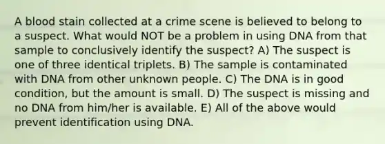 A blood stain collected at a crime scene is believed to belong to a suspect. What would NOT be a problem in using DNA from that sample to conclusively identify the suspect? A) The suspect is one of three identical triplets. B) The sample is contaminated with DNA from other unknown people. C) The DNA is in good condition, but the amount is small. D) The suspect is missing and no DNA from him/her is available. E) All of the above would prevent identification using DNA.