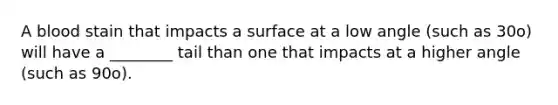 A blood stain that impacts a surface at a low angle (such as 30o) will have a ________ tail than one that impacts at a higher angle (such as 90o).