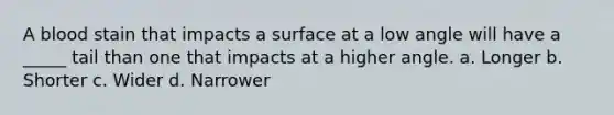 A blood stain that impacts a surface at a low angle will have a _____ tail than one that impacts at a higher angle. a. Longer b. Shorter c. Wider d. Narrower