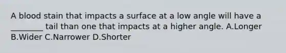 A blood stain that impacts a surface at a low angle will have a​ ________ tail than one that impacts at a higher angle. A.Longer B.Wider C.Narrower D.Shorter