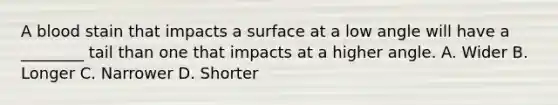 A blood stain that impacts a surface at a low angle will have a​ ________ tail than one that impacts at a higher angle. A. Wider B. Longer C. Narrower D. Shorter