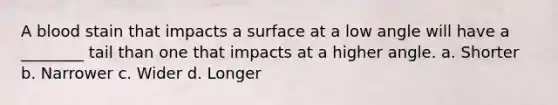 A blood stain that impacts a surface at a low angle will have a​ ________ tail than one that impacts at a higher angle. a. Shorter b. Narrower c. Wider d. Longer