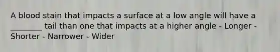 A blood stain that impacts a surface at a low angle will have a ________ tail than one that impacts at a higher angle - Longer - Shorter - Narrower - Wider