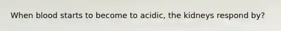 When blood starts to become to acidic, the kidneys respond by?