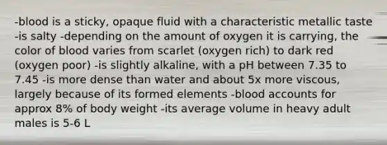 -blood is a sticky, opaque fluid with a characteristic metallic taste -is salty -depending on the amount of oxygen it is carrying, the color of blood varies from scarlet (oxygen rich) to dark red (oxygen poor) -is slightly alkaline, with a pH between 7.35 to 7.45 -is more dense than water and about 5x more viscous, largely because of its formed elements -blood accounts for approx 8% of body weight -its average volume in heavy adult males is 5-6 L