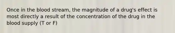 Once in the blood stream, the magnitude of a drug's effect is most directly a result of the concentration of the drug in the blood supply (T or F)