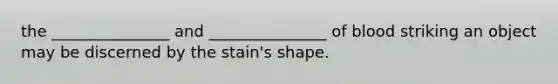 the _______________ and _______________ of blood striking an object may be discerned by the stain's shape.