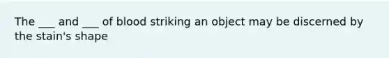 The ___ and ___ of blood striking an object may be discerned by the stain's shape