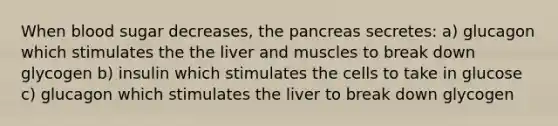 When blood sugar decreases, the pancreas secretes: a) glucagon which stimulates the the liver and muscles to break down glycogen b) insulin which stimulates the cells to take in glucose c) glucagon which stimulates the liver to break down glycogen