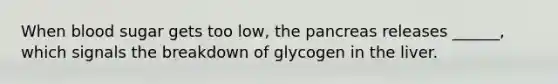 When blood sugar gets too low, the pancreas releases ______, which signals the breakdown of glycogen in the liver.