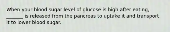 When your blood sugar level of glucose is high after eating, _______ is released from the pancreas to uptake it and transport it to lower blood sugar.